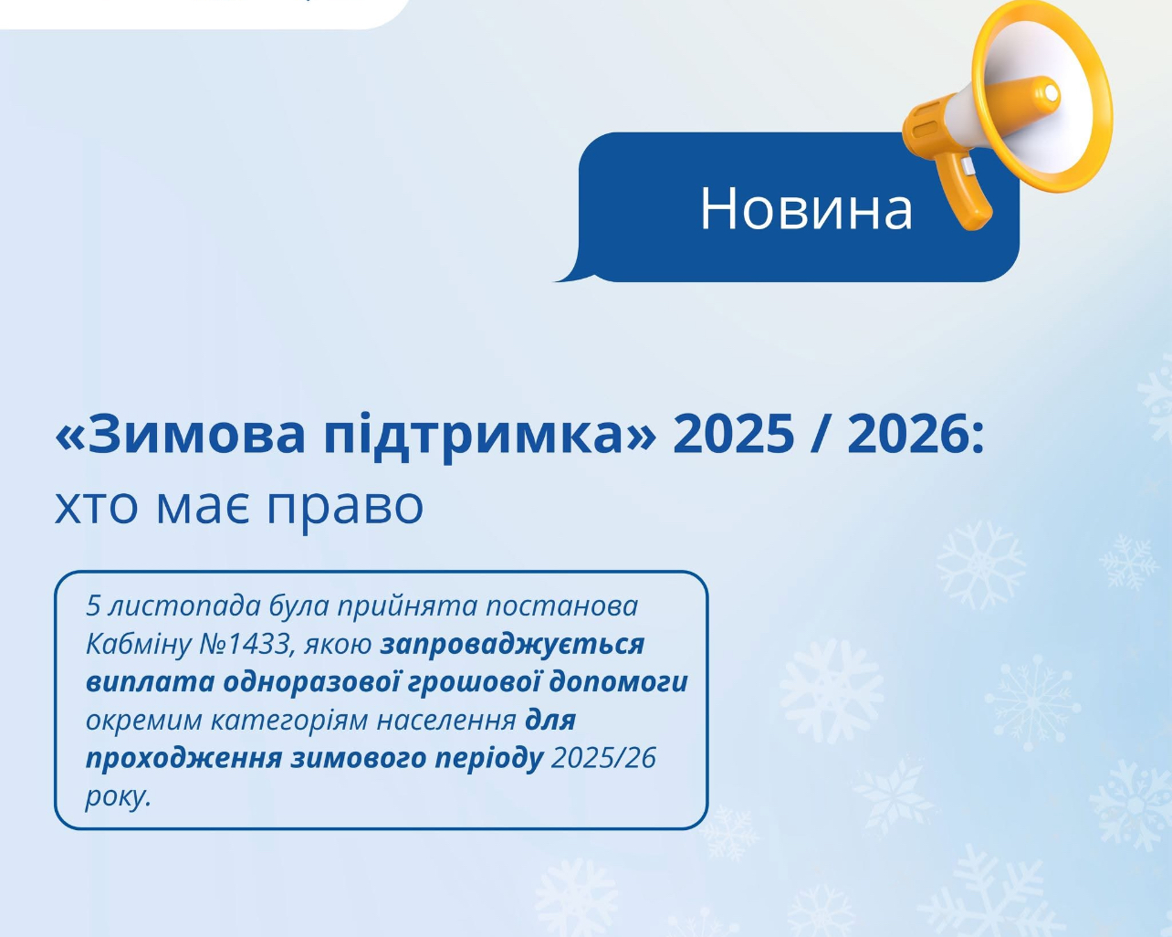 05 листопада 2025 року Урядом прийнято постанову Кабінету Міністрів України №1433 «Деякі питання підтримки окремих категорій осіб для проходження зимового періоду 2025/26 року «Зимова підтримка», якою запроваджується виплата одноразової грошової допомоги окремим категоріям населення для проходження зимового періоду 2025-2026 року у розмірі 6500 гривень.